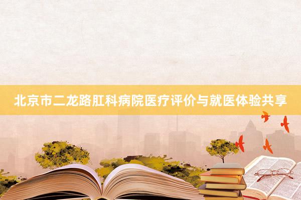 北京市二龙路肛科病院医疗评价与就医体验共享