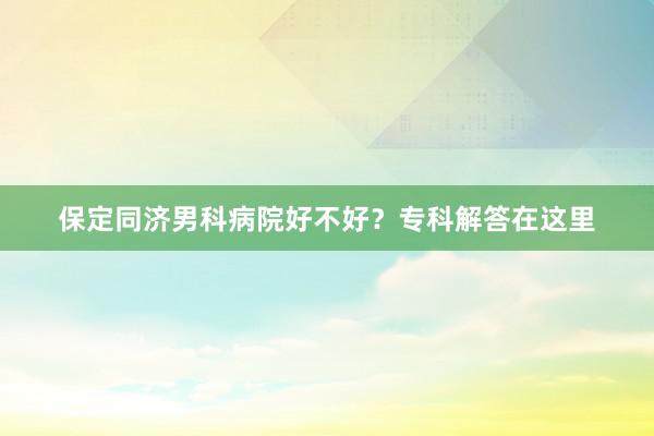 保定同济男科病院好不好？专科解答在这里